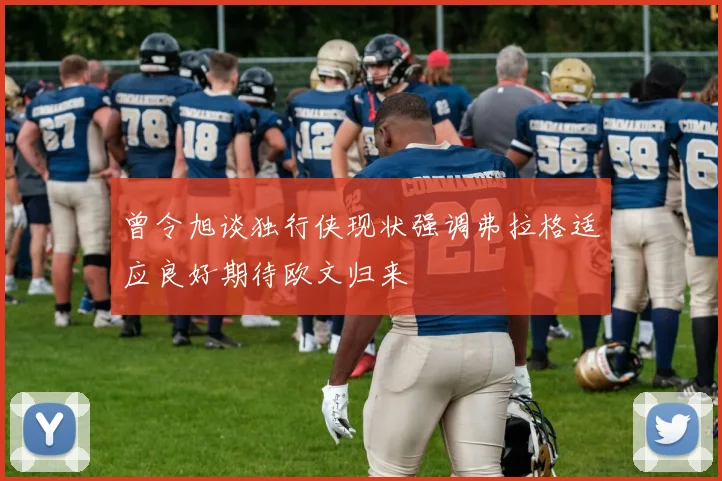 曾令旭谈独行侠现状强调弗拉格适应良好期待欧文归来