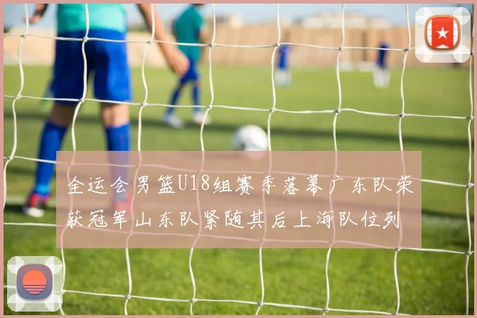 全运会男篮U18组赛季落幕广东队荣获冠军山东队紧随其后上海队位列第三