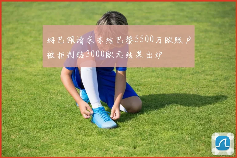 姆巴佩请求冻结巴黎5500万欧账户被拒判赔3000欧元结果出炉