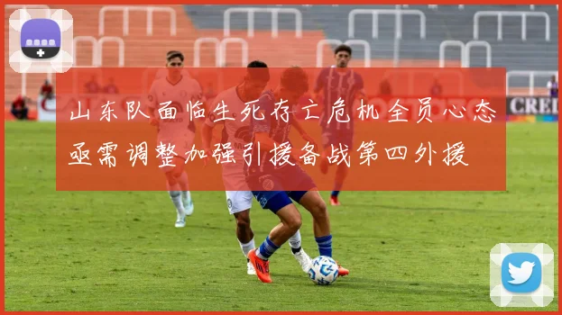 山东队面临生死存亡危机全员心态亟需调整加强引援备战第四外援