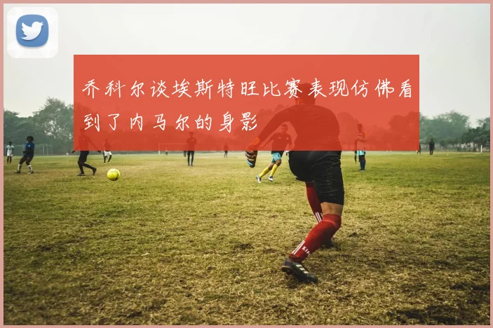 乔科尔谈埃斯特旺比赛表现仿佛看到了内马尔的身影