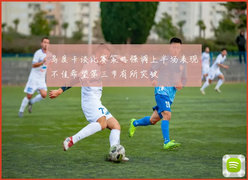 乌度卡谈比赛策略强调上半场表现不佳希望第三节有所突破