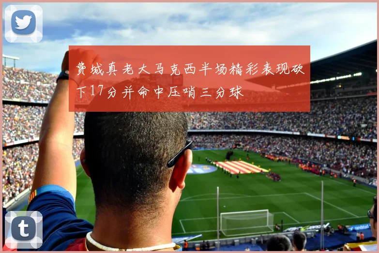 费城真老大马克西半场精彩表现砍下17分并命中压哨三分球