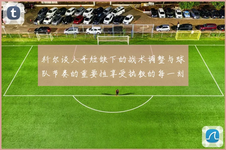 科尔谈人手短缺下的战术调整与球队节奏的重要性享受执教的每一刻