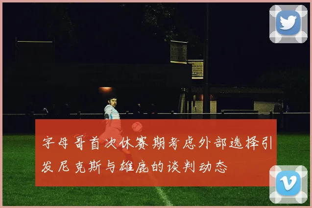 字母哥首次休赛期考虑外部选择引发尼克斯与雄鹿的谈判动态