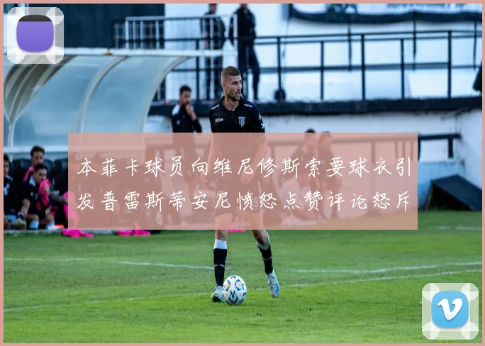 本菲卡球员向维尼修斯索要球衣引发普雷斯蒂安尼愤怒点赞评论怒斥队友
