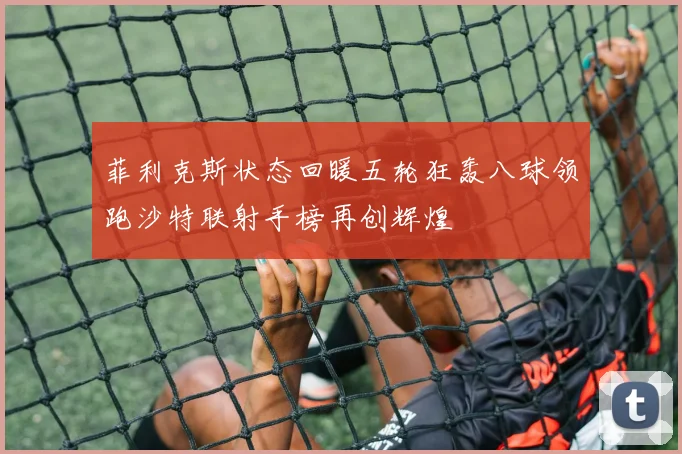 菲利克斯状态回暖五轮狂轰八球领跑沙特联射手榜再创辉煌