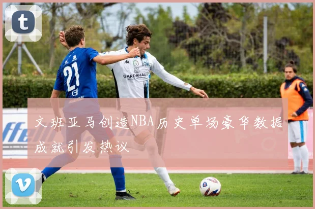 文班亚马创造NBA历史单场豪华数据成就引发热议