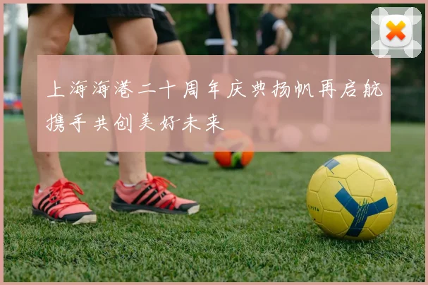 上海海港二十周年庆典扬帆再启航携手共创美好未来