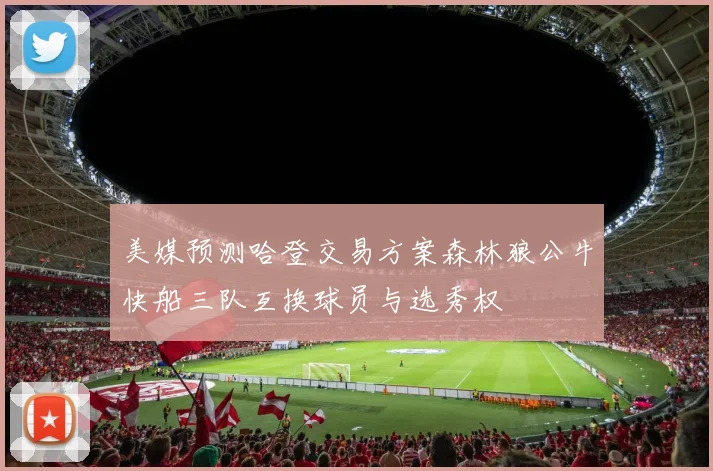 美媒预测哈登交易方案森林狼公牛快船三队互换球员与选秀权