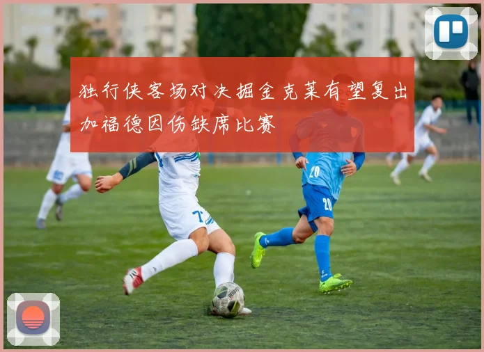 独行侠客场对决掘金克莱有望复出加福德因伤缺席比赛