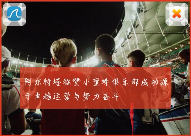 阿尔特塔称赞小蜜蜂俱乐部成功源于卓越运营与努力奋斗