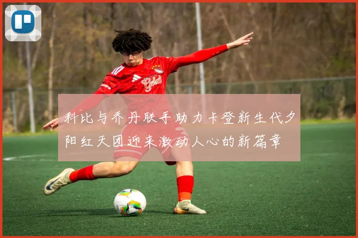 科比与乔丹联手助力卡登新生代夕阳红天团迎来激动人心的新篇章