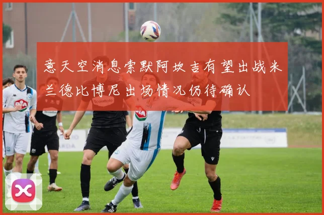 意天空消息索默阿坎吉有望出战米兰德比博尼出场情况仍待确认