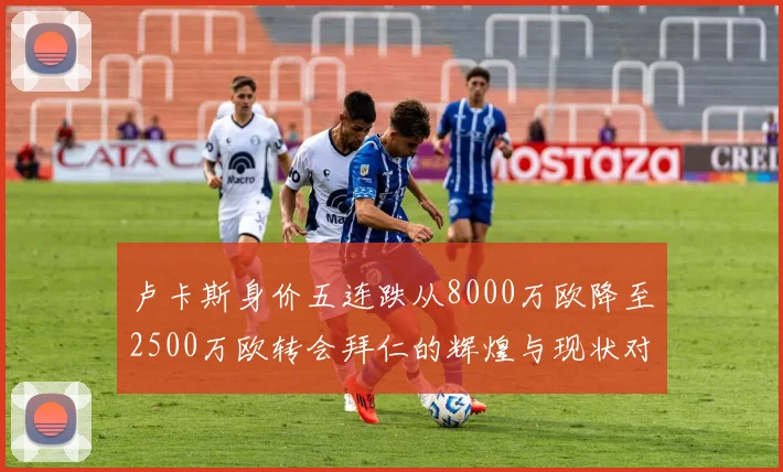 卢卡斯身价五连跌从8000万欧降至2500万欧转会拜仁的辉煌与现状对比