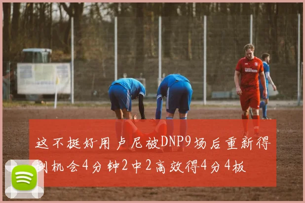 这不挺好用卢尼被DNP9场后重新得到机会4分钟2中2高效得4分4板