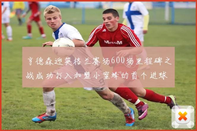 亨德森迎英格兰赛场600场里程碑之战成功打入加盟小蜜蜂的首个进球