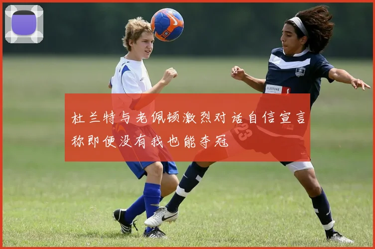 杜兰特与老佩顿激烈对话自信宣言称即便没有我也能夺冠