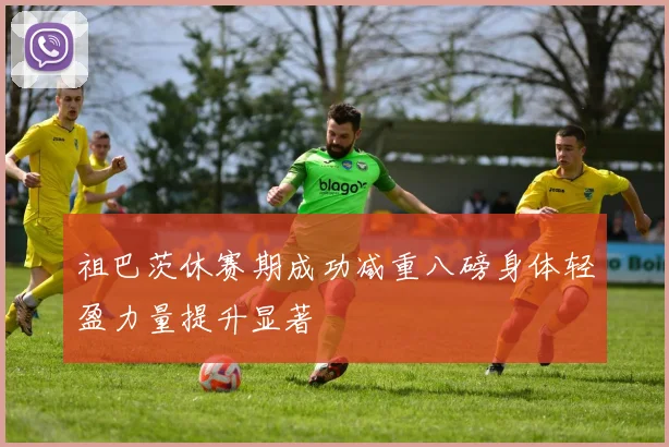 祖巴茨休赛期成功减重八磅身体轻盈力量提升显著