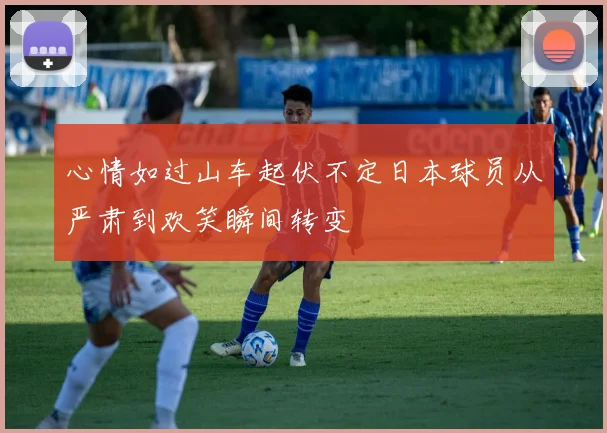 心情如过山车起伏不定日本球员从严肃到欢笑瞬间转变