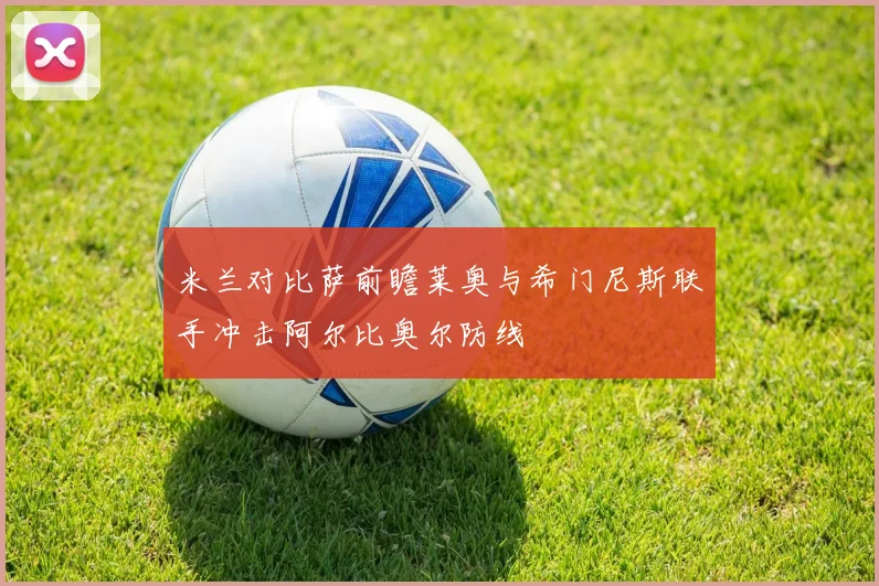 米兰对比萨前瞻莱奥与希门尼斯联手冲击阿尔比奥尔防线