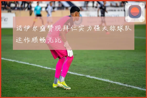 诺伊尔盛赞现拜仁实力强大称球队运作顺畅无比