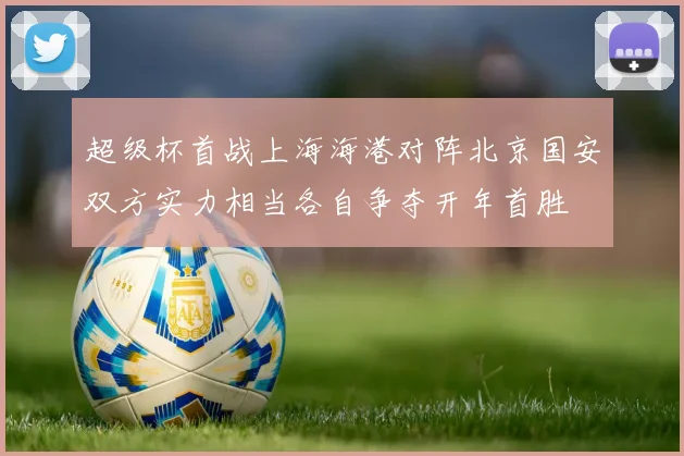 超级杯首战上海海港对阵北京国安双方实力相当各自争夺开年首胜