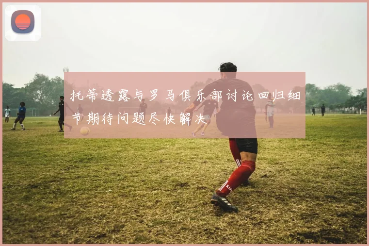 托蒂透露与罗马俱乐部讨论回归细节期待问题尽快解决