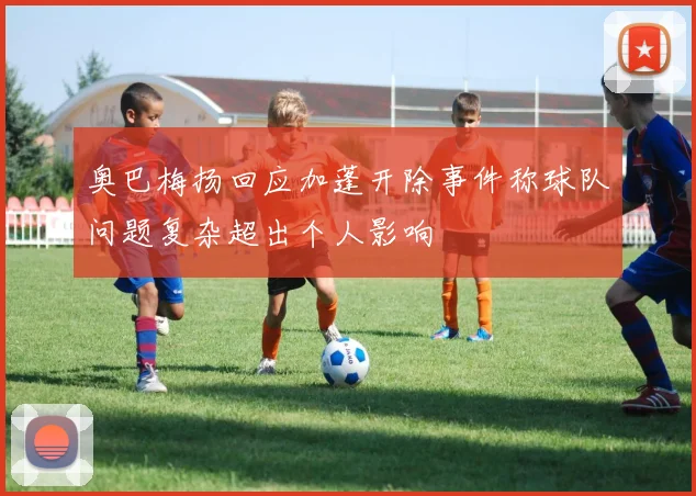 奥巴梅扬回应加蓬开除事件称球队问题复杂超出个人影响
