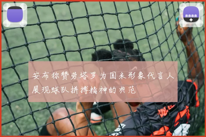 安布称赞劳塔罗为国米形象代言人展现球队拼搏精神的典范