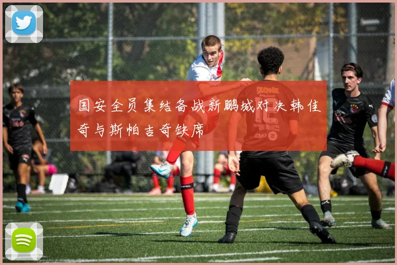 国安全员集结备战新鹏城对决韩佳奇与斯帕吉奇缺席