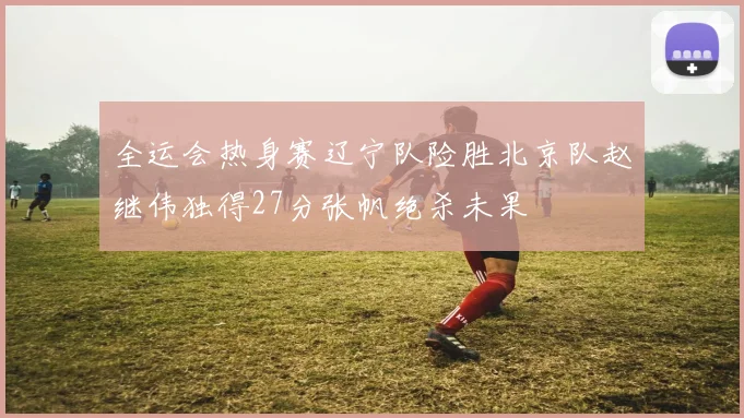 全运会热身赛辽宁队险胜北京队赵继伟独得27分张帆绝杀未果