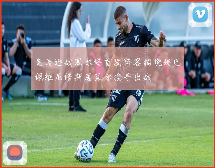 皇马迎战塞尔塔首发阵容揭晓姆巴佩维尼修斯居莱尔携手出战