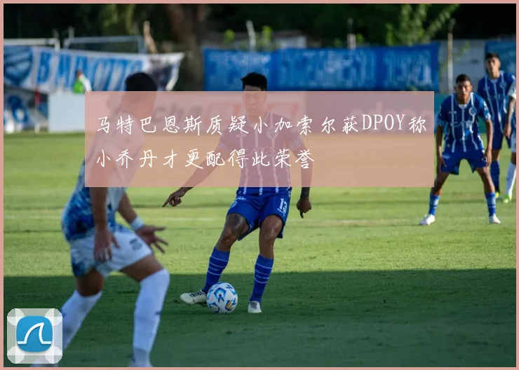 马特巴恩斯质疑小加索尔获DPOY称小乔丹才更配得此荣誉