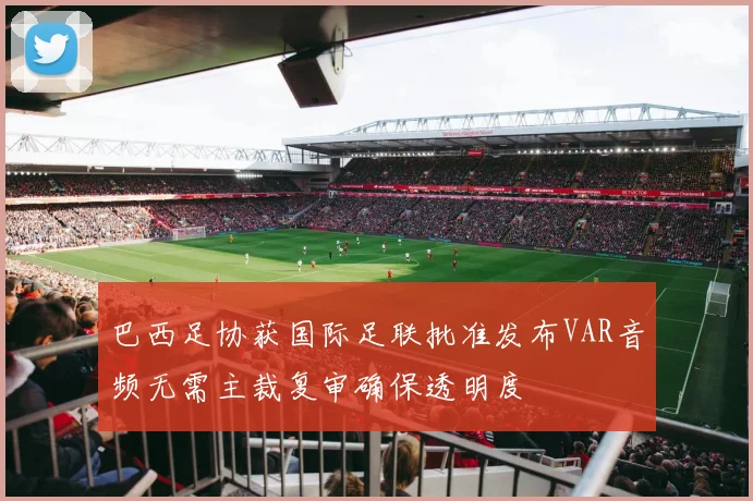 巴西足协获国际足联批准发布VAR音频无需主裁复审确保透明度