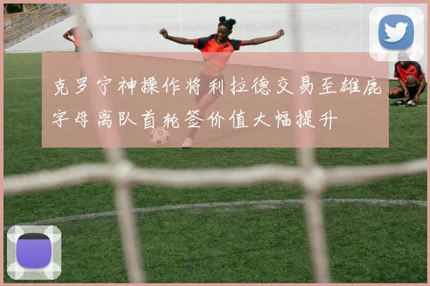 克罗宁神操作将利拉德交易至雄鹿字母离队首轮签价值大幅提升