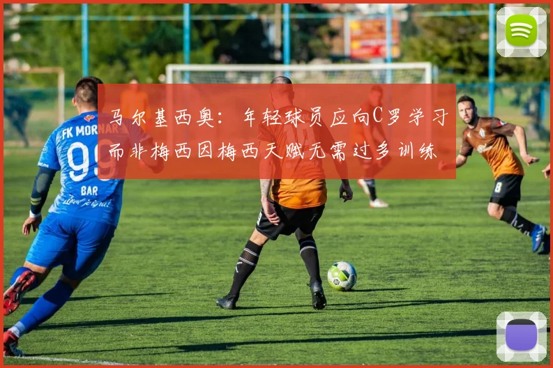 马尔基西奥：年轻球员应向C罗学习而非梅西因梅西天赋无需过多训练