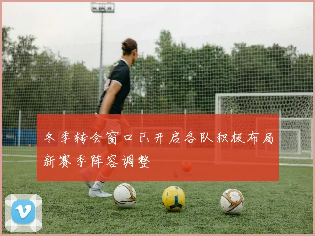 冬季转会窗口已开启各队积极布局新赛季阵容调整
