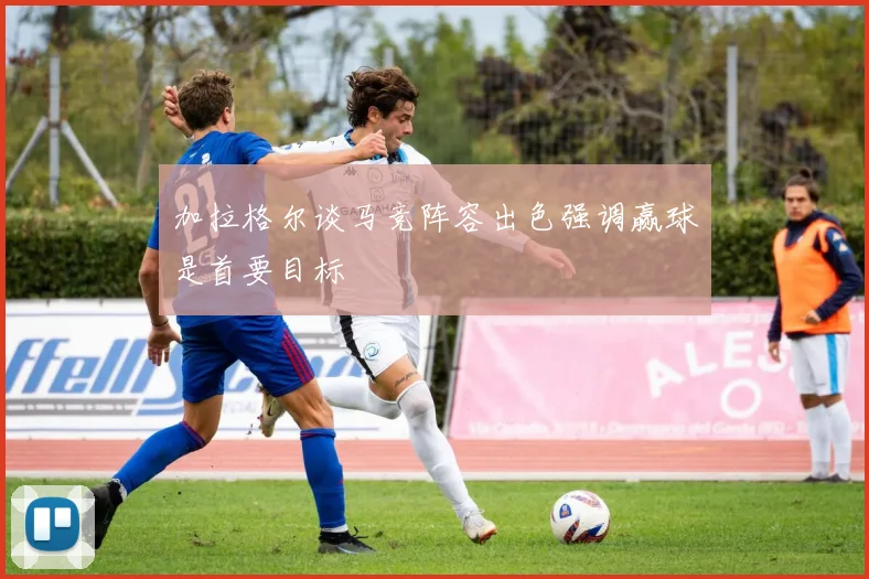 加拉格尔谈马竞阵容出色强调赢球是首要目标