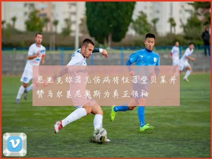 恩里克称若无伤病将征召登贝莱并赞马尔基尼奥斯为真正领袖